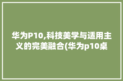 华为P10,科技美学与适用主义的完美融合(华为p10桌面) 手机电脑
