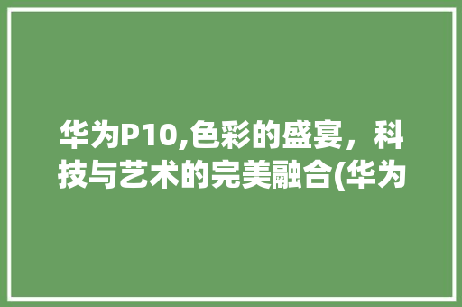 华为P10,色彩的盛宴，科技与艺术的完美融合(华为p10彩色) 手机电脑
