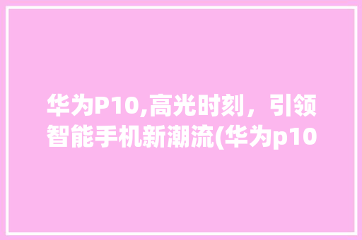 华为P10,高光时刻，引领智能手机新潮流(华为p10高光) 手机电脑
