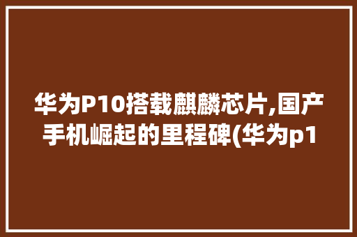 华为P10搭载麒麟芯片,国产手机崛起的里程碑(华为p10麒麟) 手机电脑