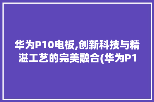 华为P10电板,创新科技与精湛工艺的完美融合(华为P10电板) 手机电脑