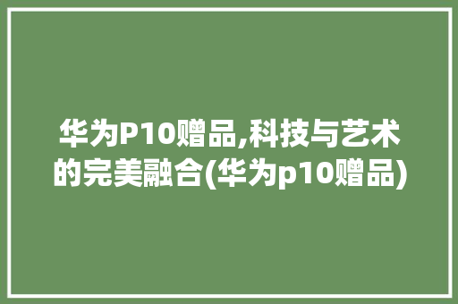 华为P10赠品,科技与艺术的完美融合(华为p10赠品) 手机电脑
