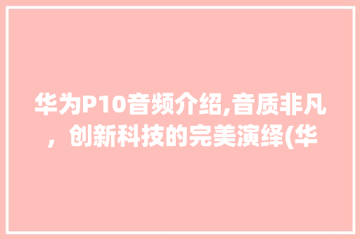 华为P10音频介绍,音质非凡，创新科技的完美演绎(华为p10音频) 手机电脑