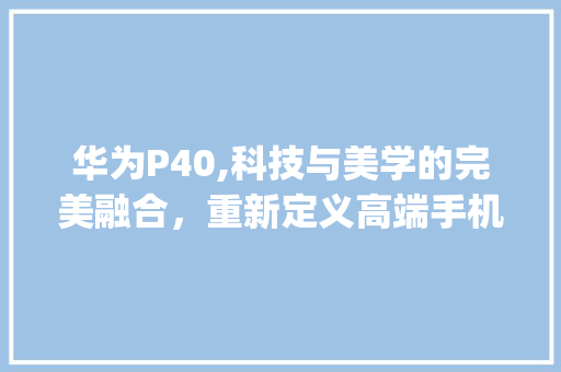 华为P40,科技与美学的完美融合，重新定义高端手机新标准(华为华为p40) 手机电脑