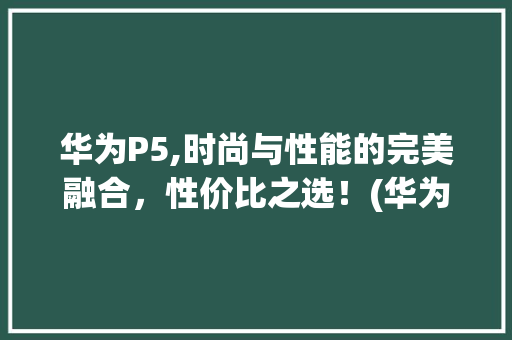 华为P5,时尚与性能的完美融合，性价比之选！(华为p5多少钱) 手机电脑