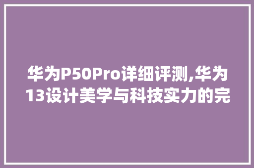 华为P50Pro详细评测,华为13设计美学与科技实力的完美结合(华为13长宽高) 手机电脑