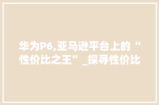 华为P6,亚马逊平台上的“性价比之王”_探寻性价比与品质的完美融合(华为p6亚马逊) 手机电脑
