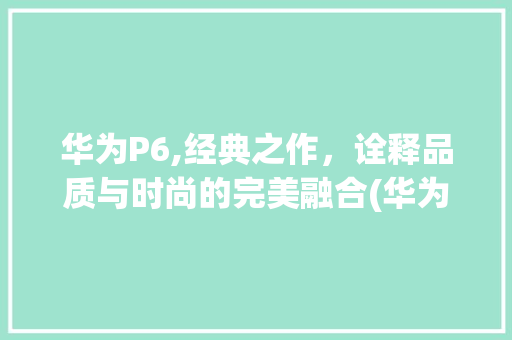 华为P6,经典之作，诠释品质与时尚的完美融合(华为p6 格式) 手机电脑