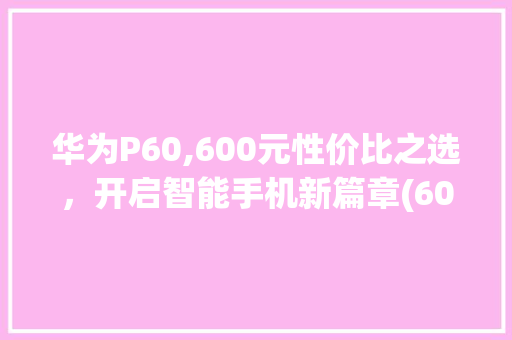 华为P60,600元性价比之选，开启智能手机新篇章(600华为手机) 手机电脑