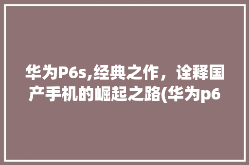 华为P6s,经典之作，诠释国产手机的崛起之路(华为p6s 吧) 手机电脑