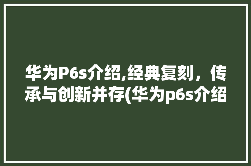 华为P6s介绍,经典复刻，传承与创新并存(华为p6s介绍) 手机电脑