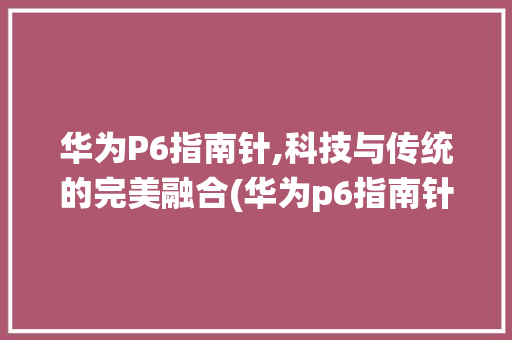 华为P6指南针,科技与传统的完美融合(华为p6指南针) 手机电脑