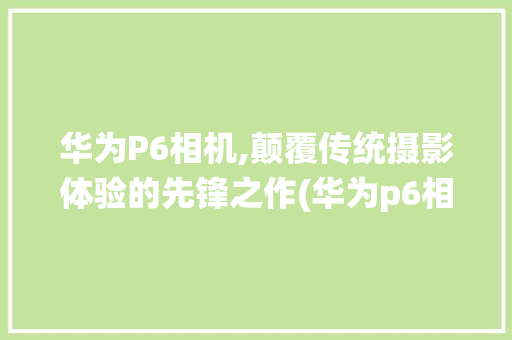 华为P6相机,颠覆传统摄影体验的先锋之作(华为p6相机 ) 手机电脑