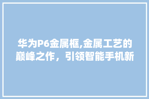 华为P6金属框,金属工艺的巅峰之作，引领智能手机新风尚(华为p6金属框) 手机电脑