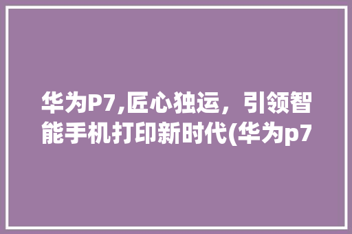 华为P7,匠心独运，引领智能手机打印新时代(华为p7 打印) 手机电脑
