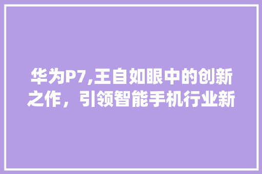 华为P7,王自如眼中的创新之作，引领智能手机行业新潮流(华为p7王自如) 手机电脑