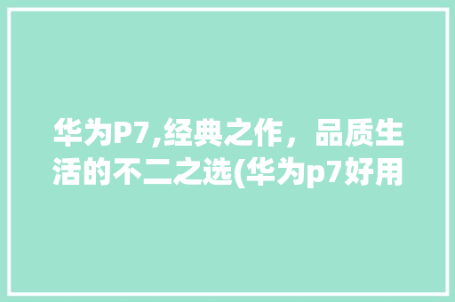 华为P7,经典之作，品质生活的不二之选(华为p7好用么) 手机电脑