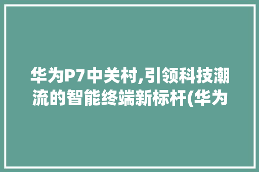 华为P7中关村,引领科技潮流的智能终端新标杆(华为p7中关村) 手机电脑