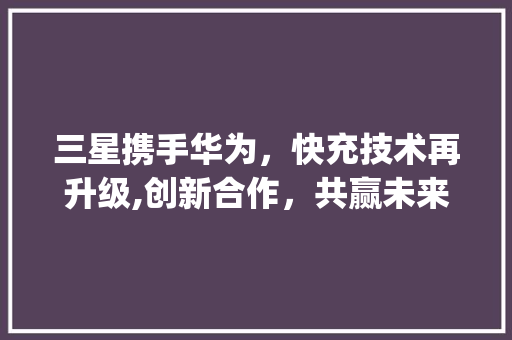 三星携手华为，快充技术再升级,创新合作，共赢未来(三星用华为快充) 手机电脑