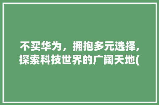 不买华为，拥抱多元选择,探索科技世界的广阔天地(不买华为的经典) 手机电脑
