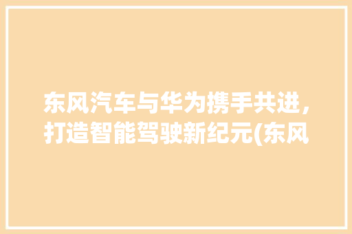 东风汽车与华为携手共进，打造智能驾驶新纪元(东风汽车 华为) 手机电脑