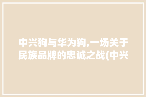 中兴狗与华为狗,一场关于民族品牌的忠诚之战(中兴狗 华为狗) 手机电脑