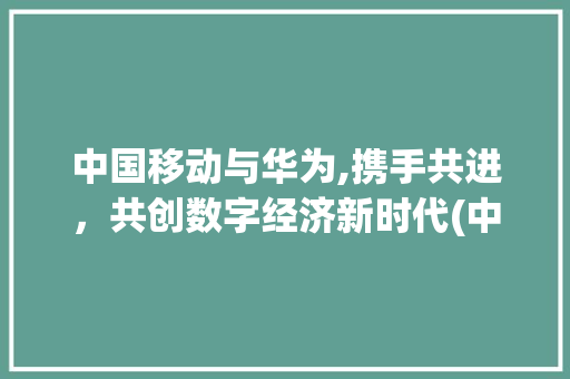 中国移动与华为,携手共进，共创数字经济新时代(中国移动和华为) 手机电脑