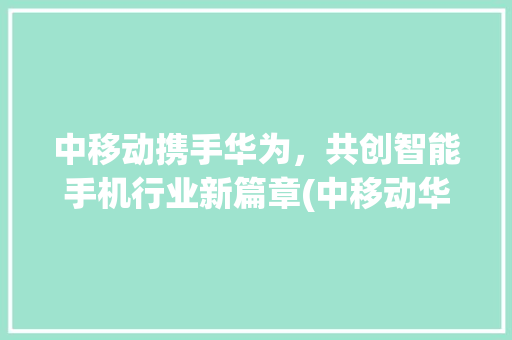 中移动携手华为，共创智能手机行业新篇章(中移动华为手机) 手机电脑