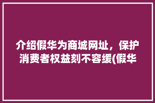 介绍假华为商城网址，保护消费者权益刻不容缓(假华为商城网址) 手机电脑