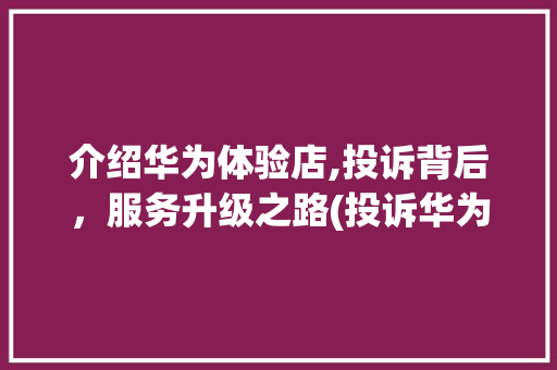 介绍华为体验店,投诉背后，服务升级之路(投诉华为体验店) 手机电脑