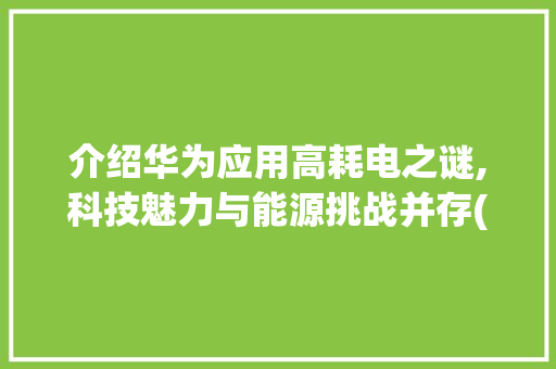介绍华为应用高耗电之谜,科技魅力与能源挑战并存(华为应用高耗电) 手机电脑