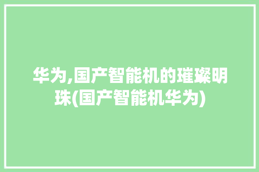 华为,国产智能机的璀璨明珠(国产智能机华为) 手机电脑