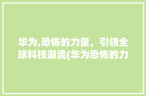 华为,恐怖的力量，引领全球科技潮流(华为恐怖的力量) 手机电脑