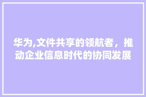华为,文件共享的领航者，推动企业信息时代的协同发展(文件共享 华为) 手机电脑