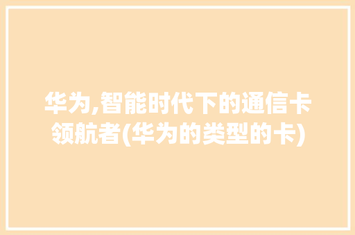 华为,智能时代下的通信卡领航者(华为的类型的卡) 手机电脑