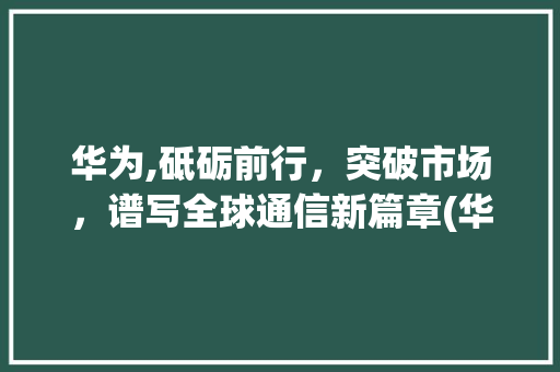 华为,砥砺前行，突破市场，谱写全球通信新篇章(华为 突破市场) 手机电脑
