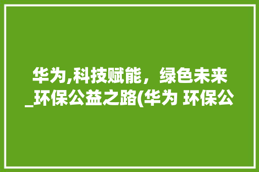 华为,科技赋能，绿色未来_环保公益之路(华为 环保公益) 手机电脑