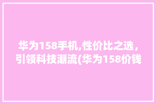 华为158手机,性价比之选，引领科技潮流(华为158价钱) 手机电脑