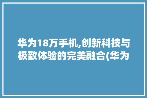 华为18万手机,创新科技与极致体验的完美融合(华为18万手机) 手机电脑