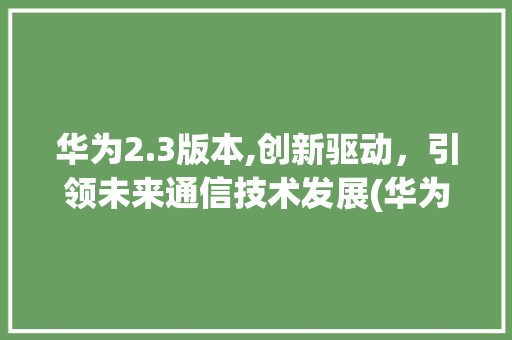 华为2.3版本,创新驱动，引领未来通信技术发展(华为2.3版本) 手机电脑