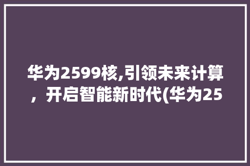 华为2599核,引领未来计算，开启智能新时代(华为2599核) 手机电脑