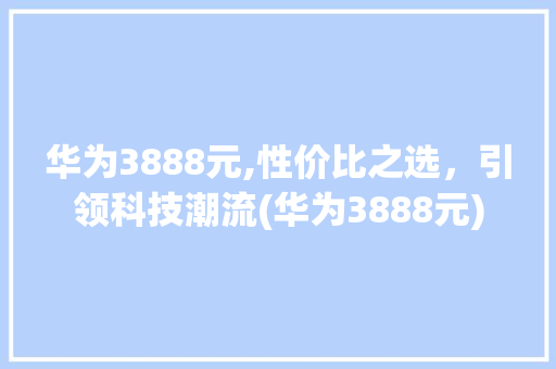 华为3888元,性价比之选，引领科技潮流(华为3888元) 手机电脑