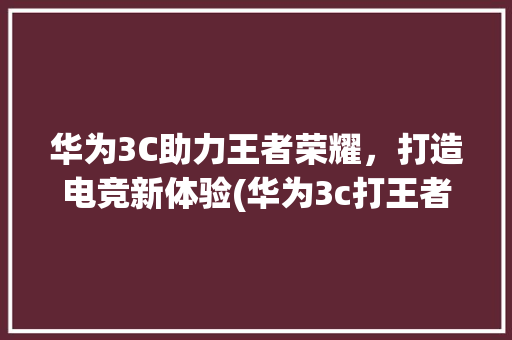 华为3C助力王者荣耀，打造电竞新体验(华为3c打王者) 手机电脑