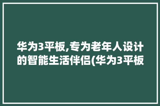 华为3平板,专为老年人设计的智能生活伴侣(华为3平板老人) 手机电脑