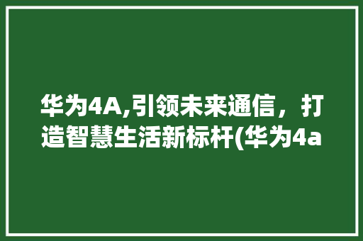 华为4A,引领未来通信，打造智慧生活新标杆(华为4a说明书) 手机电脑