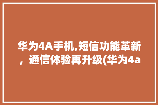 华为4A手机,短信功能革新，通信体验再升级(华为4a发短信) 手机电脑