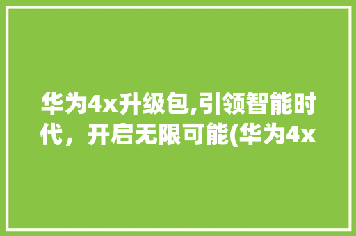 华为4x升级包,引领智能时代，开启无限可能(华为4x升级包) 手机电脑