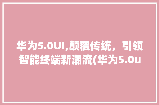 华为5.0UI,颠覆传统，引领智能终端新潮流(华为5.0ui) 手机电脑