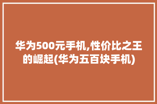 华为500元手机,性价比之王的崛起(华为五百块手机) 手机电脑