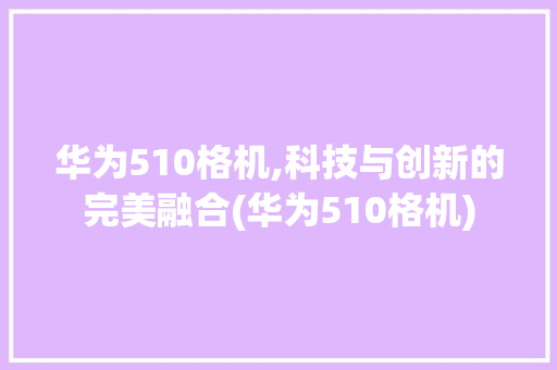 华为510格机,科技与创新的完美融合(华为510格机) 手机电脑